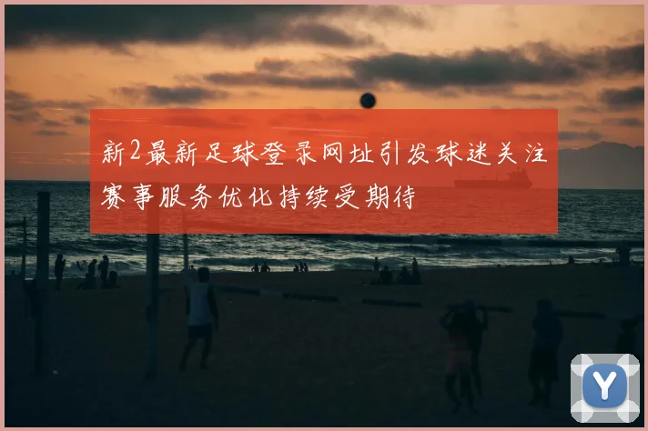 新2最新足球登录网址引发球迷关注赛事服务优化持续受期待